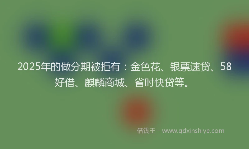 2025年的做分期被拒有：金色花、银票速贷、58好借、麒麟商城、省时快贷等。