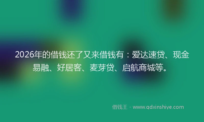 2026年的借钱还了又来借钱有：爱达速贷、现金易融、好居客、麦芽贷、启航商城等。