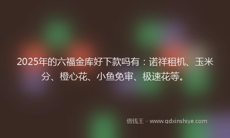 2025年的六福金库好下款吗有：诺祥租机、玉米分、橙心花、小鱼免审、极速花等。