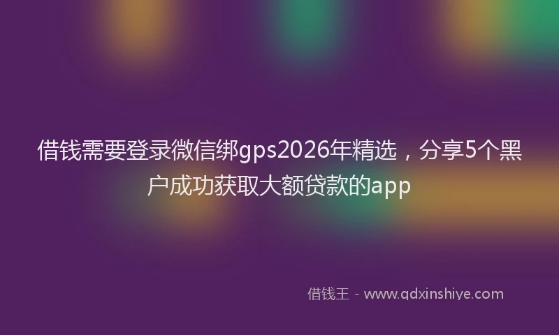 借钱需要登录微信绑gps2026年精选,分享5个黑户成功获取大额贷款的app