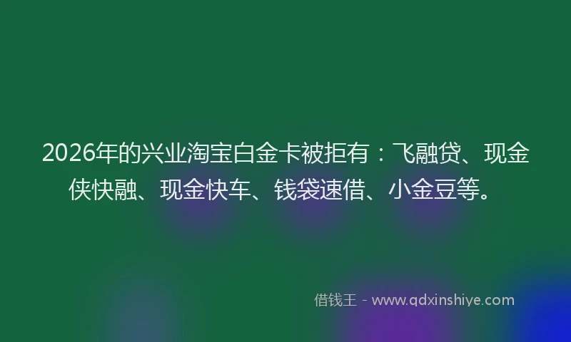 2026年的兴业淘宝白金卡被拒有:飞融贷、现金侠快融、现金快车、钱袋速借、小金豆等。