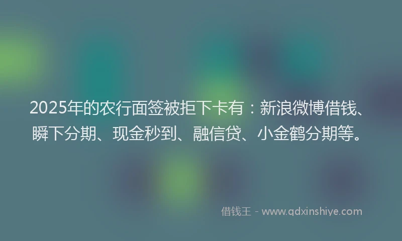 2025年的农行面签被拒下卡有：新浪微博借钱、瞬下分期、现金秒到、融信贷、小金鹤分期等。