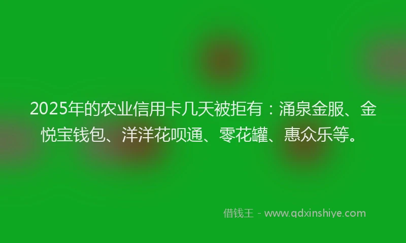 2025年的农业信用卡几天被拒有：涌泉金服、金悦宝钱包、洋洋花呗通、零花罐、惠众乐等。