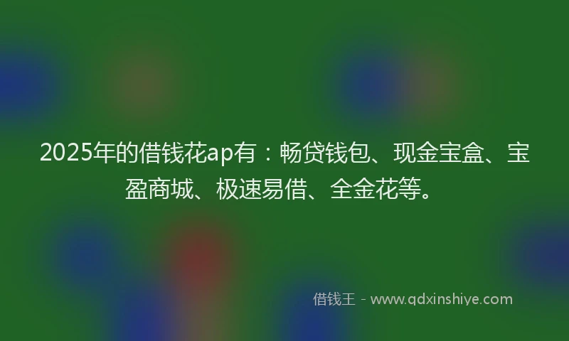 2025年的借钱花ap有：畅贷钱包、现金宝盒、宝盈商城、极速易借、全金花等。