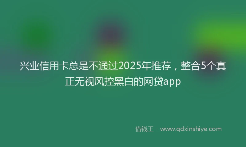 兴业信用卡总是不通过2025年推荐,整合5个真正无视风控黑白的网贷app