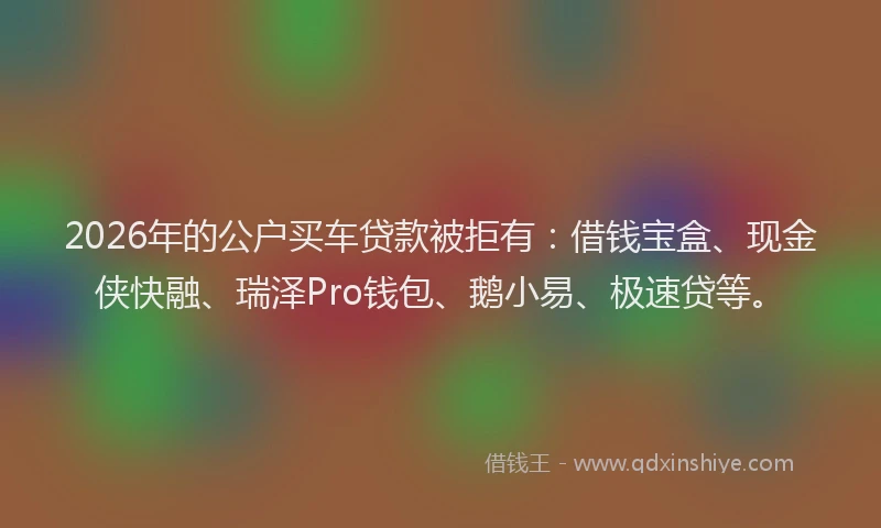2026年的公户买车贷款被拒有：借钱宝盒、现金侠快融、瑞泽Pro钱包、鹅小易、极速贷等。