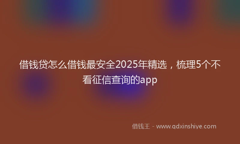 借钱贷怎么借钱最安全2025年精选，梳理5个不看征信查询的app