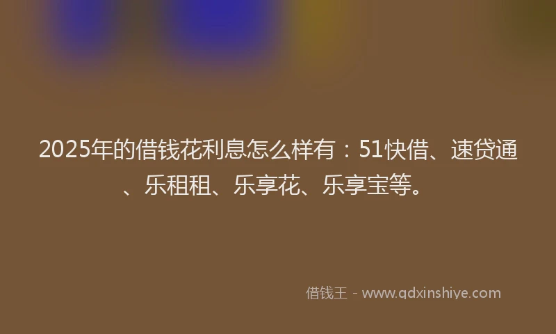 2025年的借钱花利息怎么样有：51快借、速贷通、乐租租、乐享花、乐享宝等。