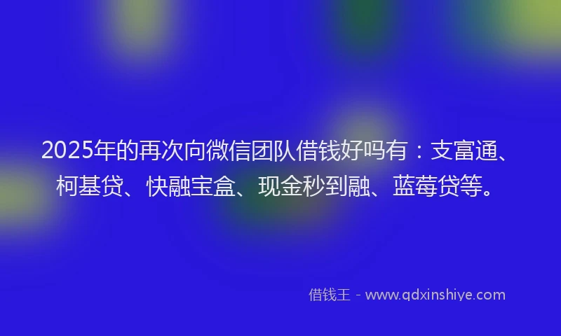 2025年的再次向微信团队借钱好吗有：支富通、柯基贷、快融宝盒、现金秒到融、蓝莓贷等。