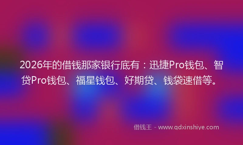 2026年的借钱那家银行底有：迅捷Pro钱包、智贷Pro钱包、福星钱包、好期贷、钱袋速借等。