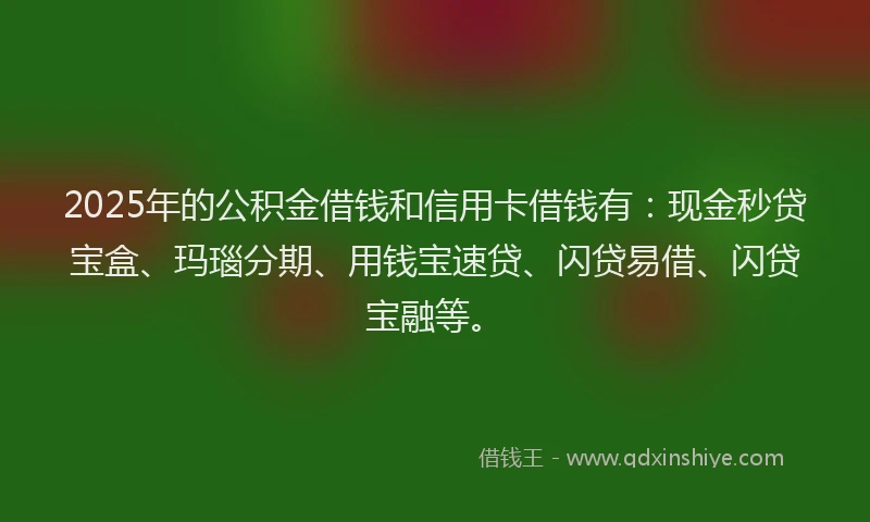 2025年的公积金借钱和信用卡借钱有：现金秒贷宝盒、玛瑙分期、用钱宝速贷、闪贷易借、闪贷宝融等。