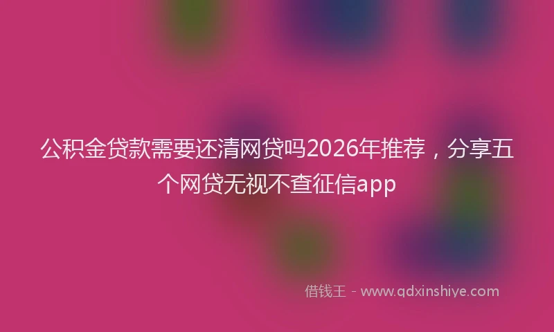 公积金贷款需要还清网贷吗2026年推荐，分享五个网贷无视不查征信app