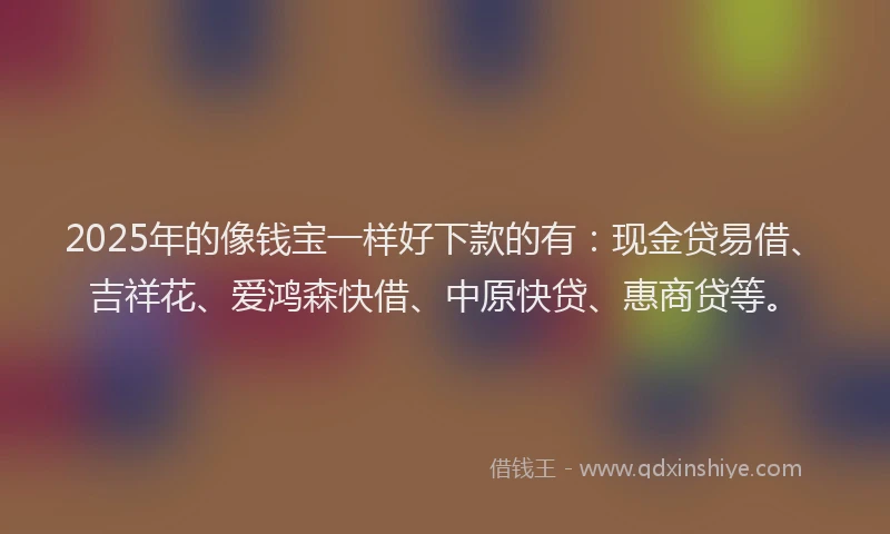 2025年的像钱宝一样好下款的有：现金贷易借、吉祥花、爱鸿森快借、中原快贷、惠商贷等。