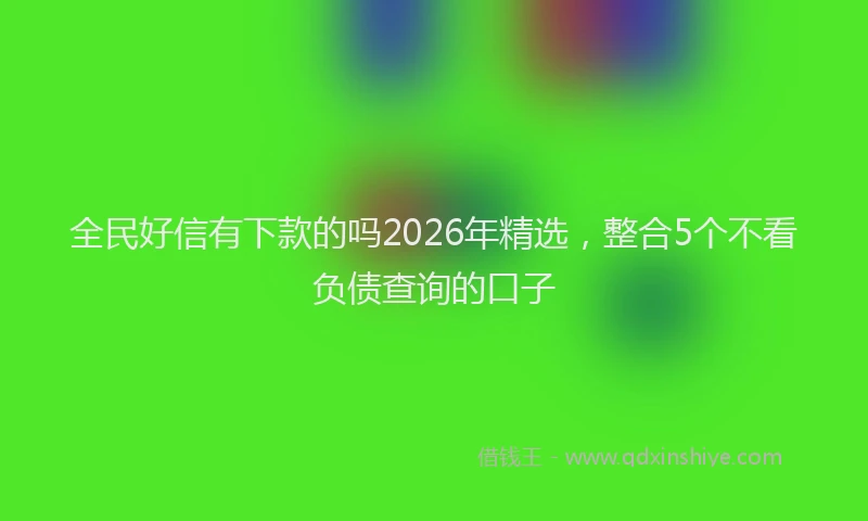 全民好信有下款的吗2026年精选，整合5个不看负债查询的口子