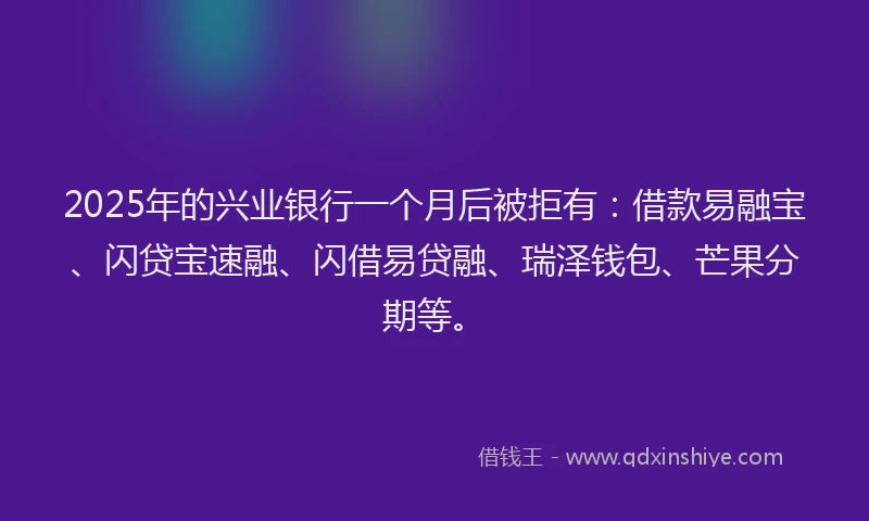 2025年的兴业银行一个月后被拒有:借款易融宝、闪贷宝速融、闪借易贷融、瑞泽钱包、芒果分期等。