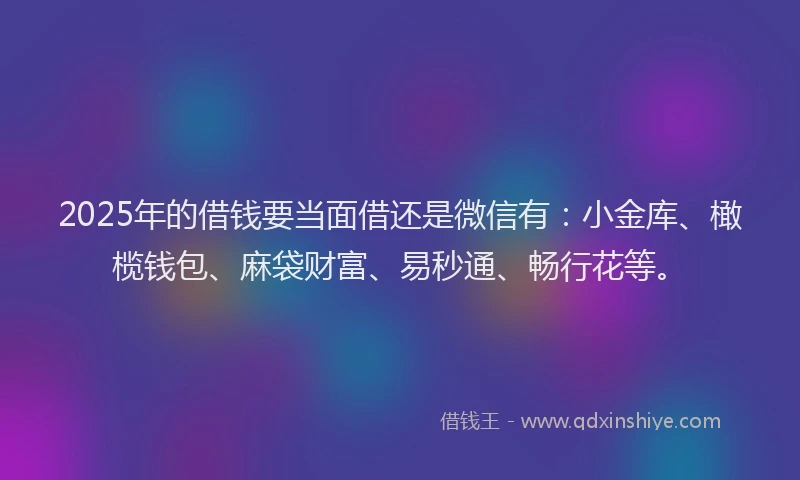 2025年的借钱要当面借还是微信有：小金库、橄榄钱包、麻袋财富、易秒通、畅行花等。