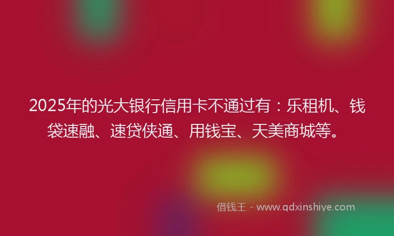 2025年的光大银行信用卡不通过有：乐租机、钱袋速融、速贷侠通、用钱宝、天美商城等。
