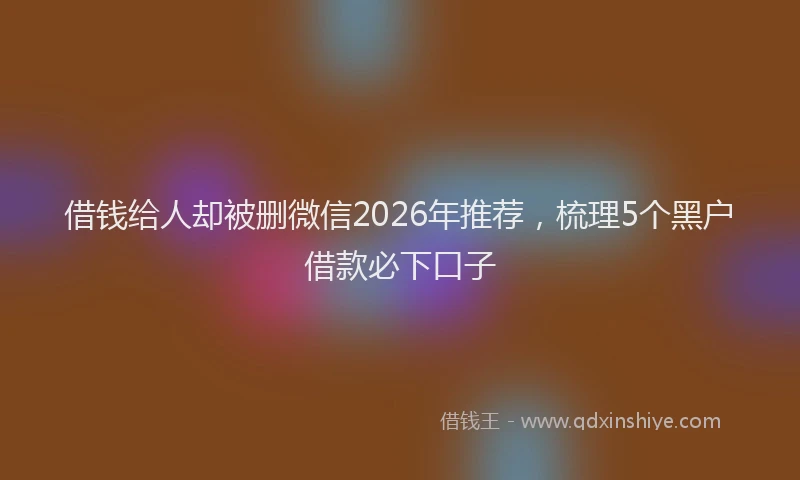 借钱给人却被删微信2026年推荐，梳理5个黑户借款必下口子