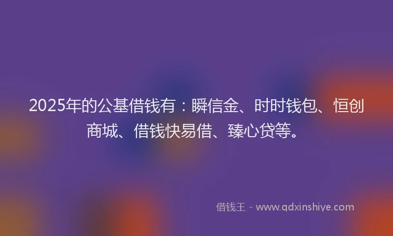 2025年的公基借钱有：瞬信金、时时钱包、恒创商城、借钱快易借、臻心贷等。