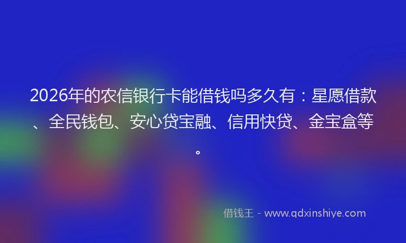 2026年的农信银行卡能借钱吗多久有：星愿借款、全民钱包、安心贷宝融、信用快贷、金宝盒等。