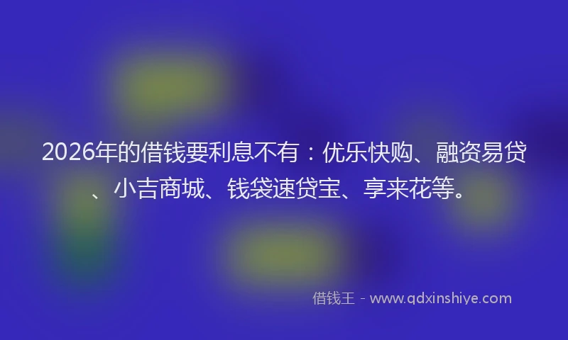 2026年的借钱要利息不有：优乐快购、融资易贷、小吉商城、钱袋速贷宝、享来花等。
