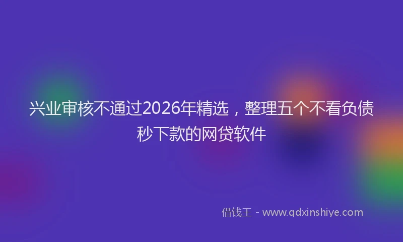 兴业审核不通过2026年精选，整理五个不看负债秒下款的网贷软件