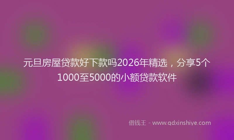 元旦房屋贷款好下款吗2026年精选，分享5个1000至5000的小额贷款软件
