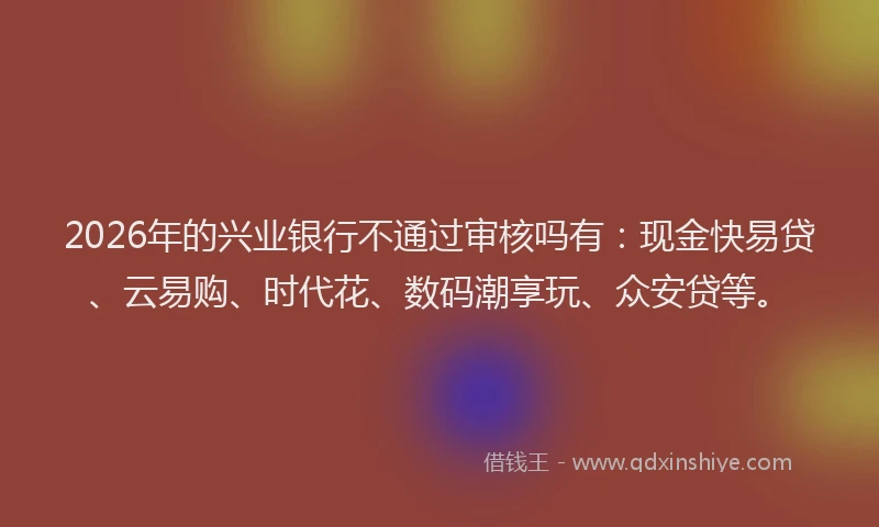 2026年的兴业银行不通过审核吗有:现金快易贷、云易购、时代花、数码潮享玩、众安贷等。