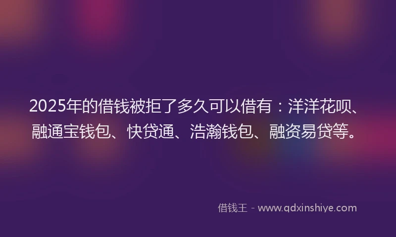 2025年的借钱被拒了多久可以借有：洋洋花呗、融通宝钱包、快贷通、浩瀚钱包、融资易贷等。