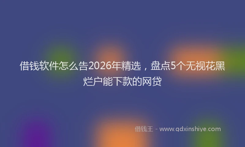 借钱软件怎么告2026年精选，盘点5个无视花黑烂户能下款的网贷