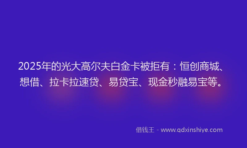 2025年的光大高尔夫白金卡被拒有：恒创商城、想借、拉卡拉速贷、易贷宝、现金秒融易宝等。