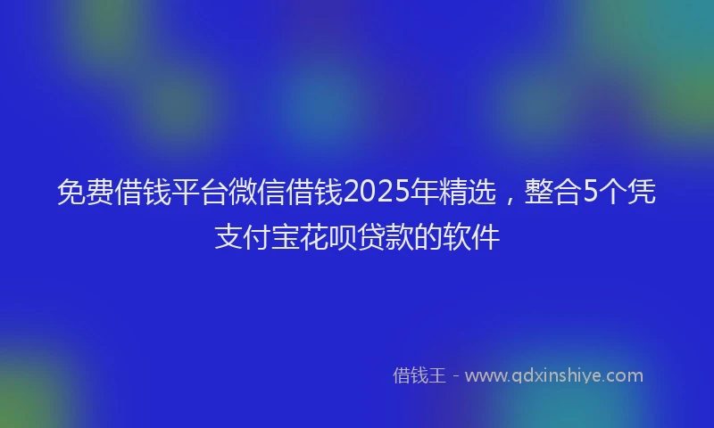 免费借钱平台微信借钱2025年精选，整合5个凭支付宝花呗贷款的软件