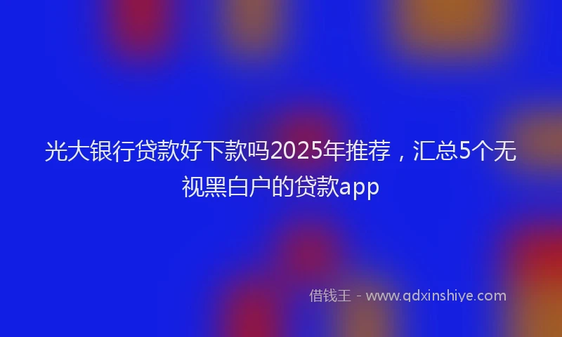 光大银行贷款好下款吗2025年推荐，汇总5个无视黑白户的贷款app