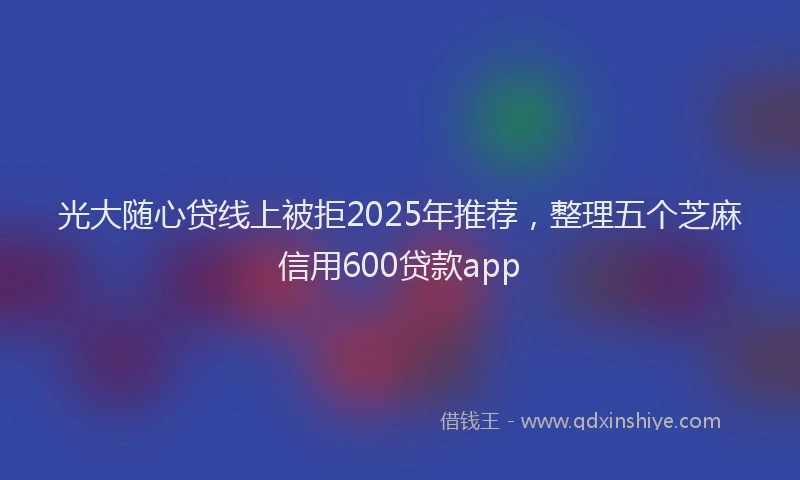 光大随心贷线上被拒2025年推荐，整理五个芝麻信用600贷款app