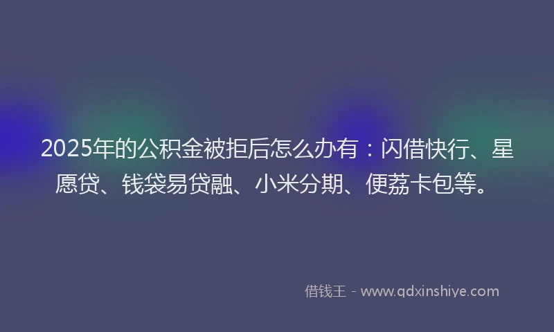 2025年的公积金被拒后怎么办有：闪借快行、星愿贷、钱袋易贷融、小米分期、便荔卡包等。