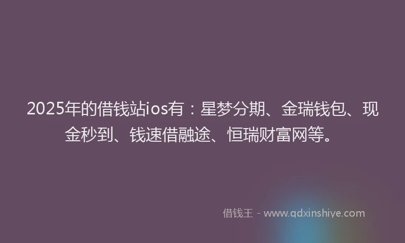 2025年的借钱站ios有:星梦分期、金瑞钱包、现金秒到、钱速借融途、恒瑞财富网等。