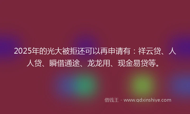 2025年的光大被拒还可以再申请有：祥云贷、人人贷、瞬借通途、龙龙用、现金易贷等。
