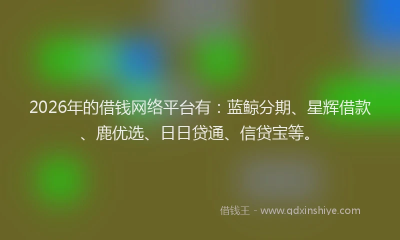 2026年的借钱网络平台有:蓝鲸分期、星辉借款、鹿优选、日日贷通、信贷宝等。