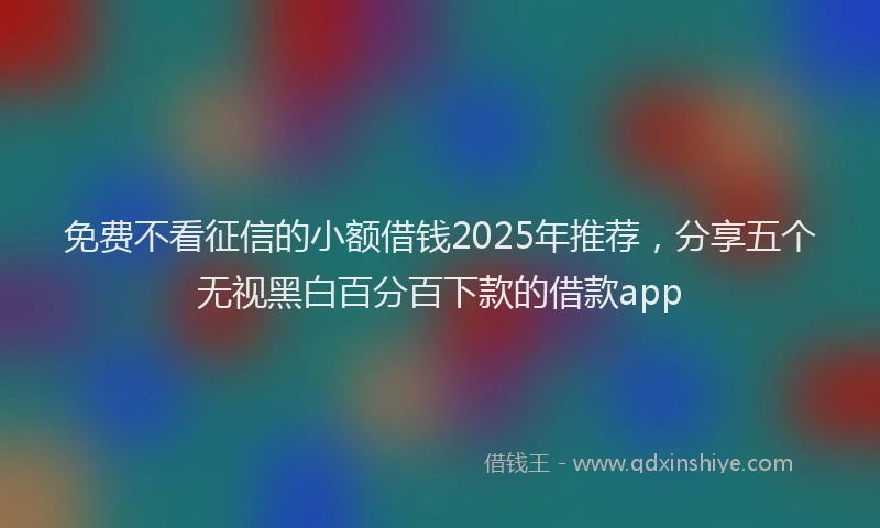 免费不看征信的小额借钱2025年推荐，分享五个无视黑白百分百下款的借款app