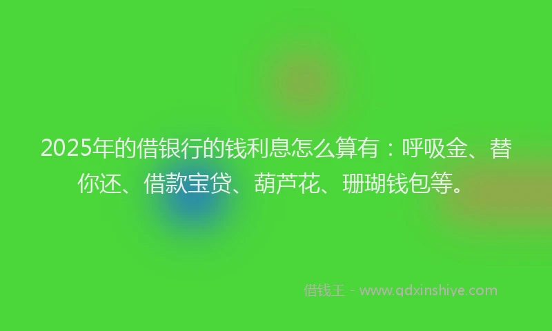 2025年的借银行的钱利息怎么算有：呼吸金、替你还、借款宝贷、葫芦花、珊瑚钱包等。