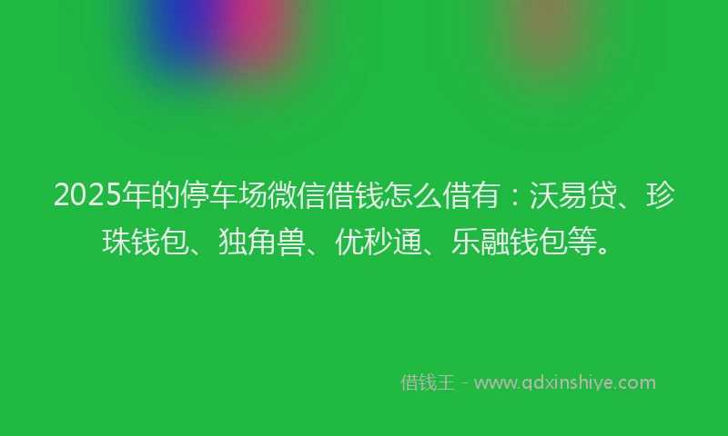 2025年的停车场微信借钱怎么借有:沃易贷、珍珠钱包、独角兽、优秒通、乐融钱包等。