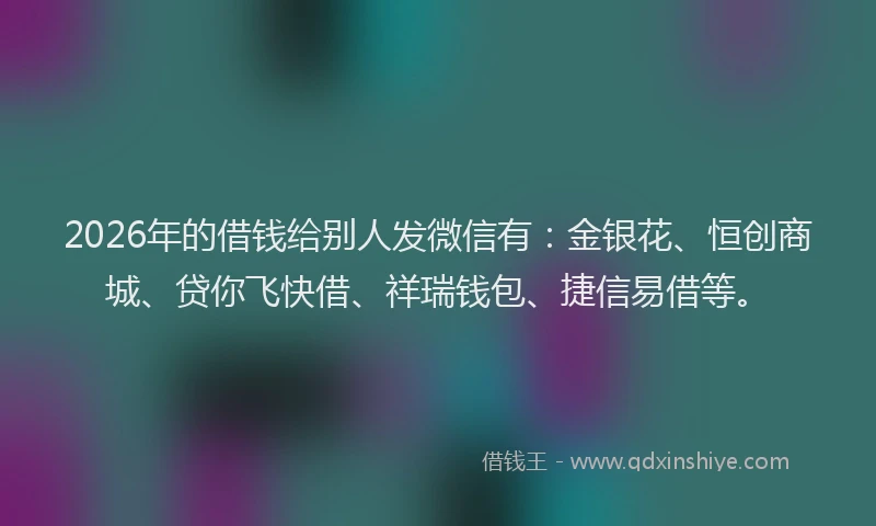 2026年的借钱给别人发微信有：金银花、恒创商城、贷你飞快借、祥瑞钱包、捷信易借等。
