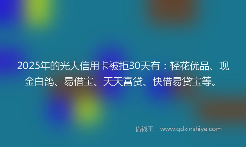 2025年的光大信用卡被拒30天有：轻花优品、现金白鸽、易借宝、天天富贷、快借易贷宝等。