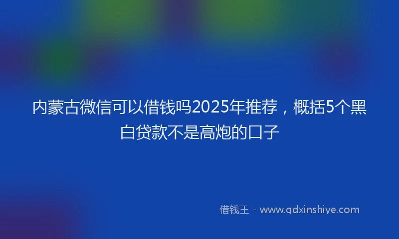 内蒙古微信可以借钱吗2025年推荐，概括5个黑白贷款不是高炮的口子
