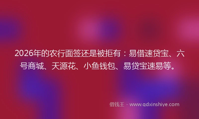 2026年的农行面签还是被拒有：易借速贷宝、六号商城、天源花、小鱼钱包、易贷宝速易等。