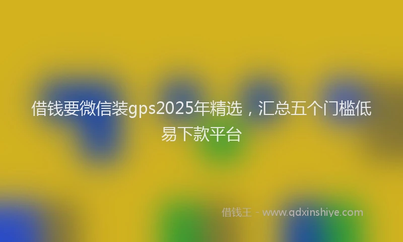 借钱要微信装gps2025年精选，汇总五个门槛低易下款平台