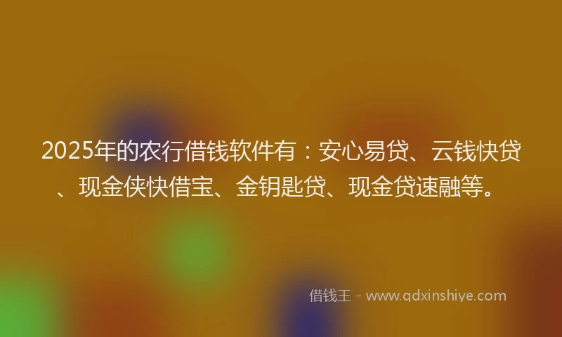 2025年的农行借钱软件有:安心易贷、云钱快贷、现金侠快借宝、金钥匙贷、现金贷速融等。