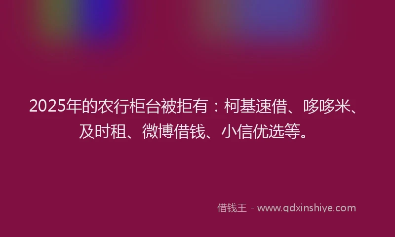 2025年的农行柜台被拒有：柯基速借、哆哆米、及时租、微博借钱、小信优选等。