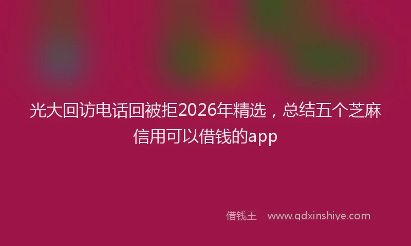 光大回访电话回被拒2026年精选,总结五个芝麻信用可以借钱的app