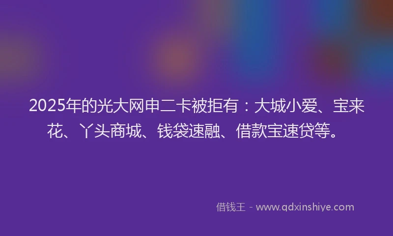 2025年的光大网申二卡被拒有：大城小爱、宝来花、丫头商城、钱袋速融、借款宝速贷等。